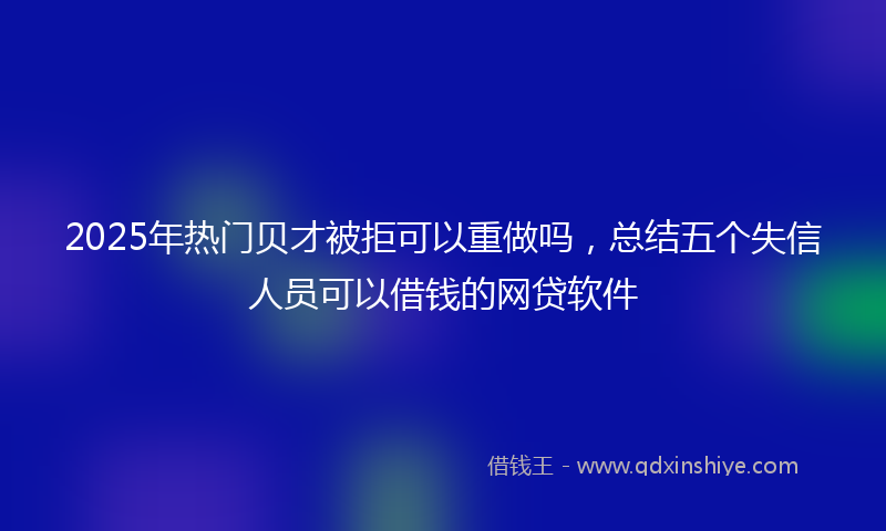 2025年热门贝才被拒可以重做吗,总结五个失信人员可以借钱的网贷软件