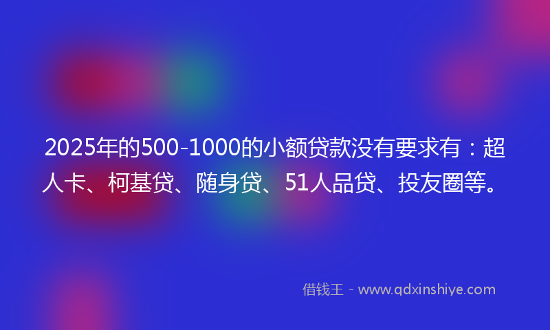 2025年的500-1000的小额贷款没有要求有：超人卡、柯基贷、随身贷、51人品贷、投友圈等。
