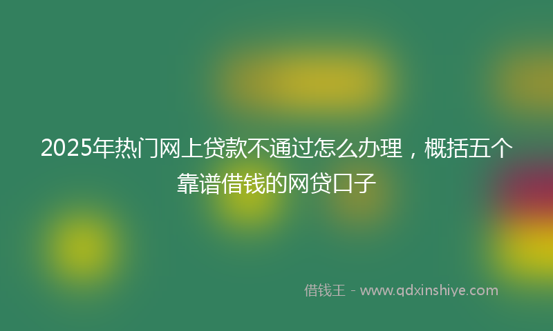 2025年热门网上贷款不通过怎么办理，概括五个靠谱借钱的网贷口子