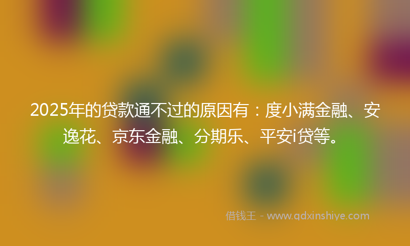 2025年的贷款通不过的原因有：度小满金融、安逸花、京东金融、分期乐、平安i贷等。
