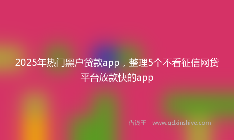 2025年热门黑户贷款app，整理5个不看征信网贷平台放款快的app
