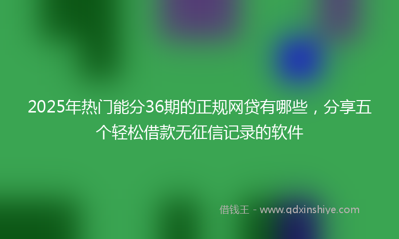 2025年热门能分36期的正规网贷有哪些，分享五个轻松借款无征信记录的软件