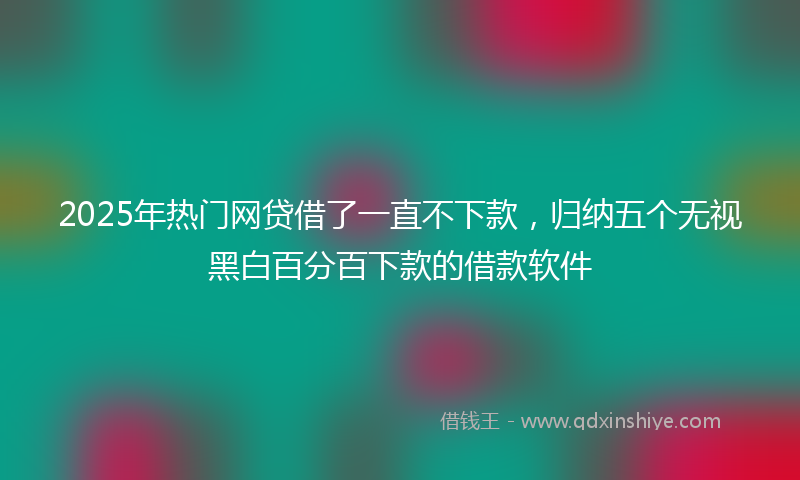 2025年热门网贷借了一直不下款，归纳五个无视黑白百分百下款的借款软件