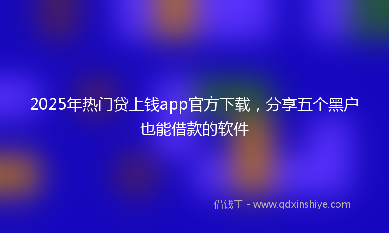 2025年热门贷上钱app官方下载，分享五个黑户也能借款的软件