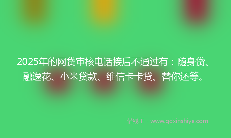 2025年的网贷审核电话接后不通过有：随身贷、融逸花、小米贷款、维信卡卡贷、替你还等。
