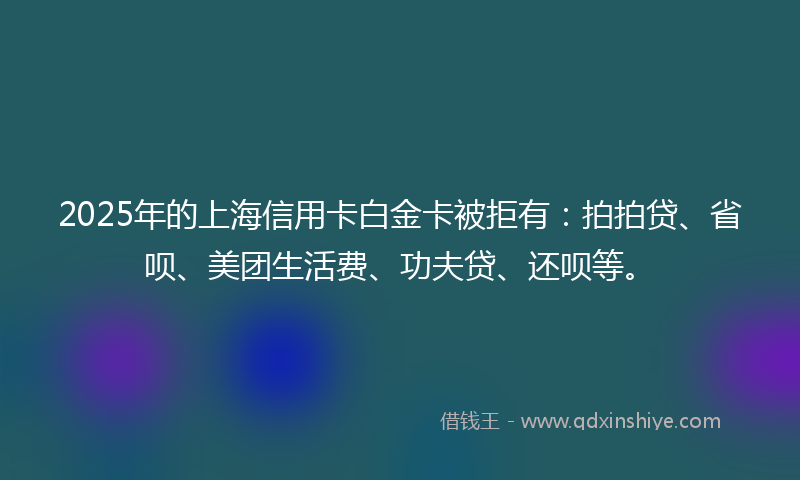 2025年的上海信用卡白金卡被拒有：拍拍贷、省呗、美团生活费、功夫贷、还呗等。