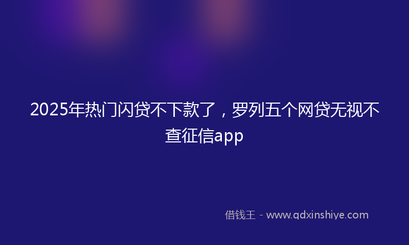 2025年热门闪贷不下款了,罗列五个网贷无视不查征信app