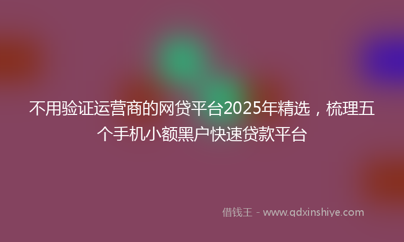 不用验证运营商的网贷平台2025年精选，梳理五个手机小额黑户快速贷款平台