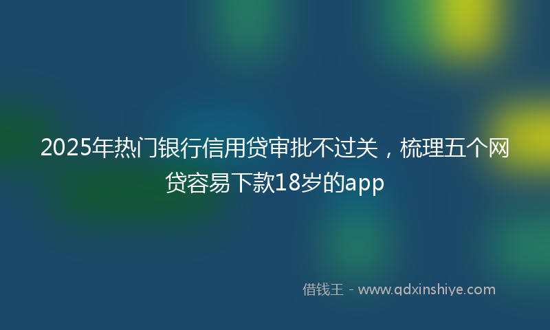 2025年热门银行信用贷审批不过关，梳理五个网贷容易下款18岁的app