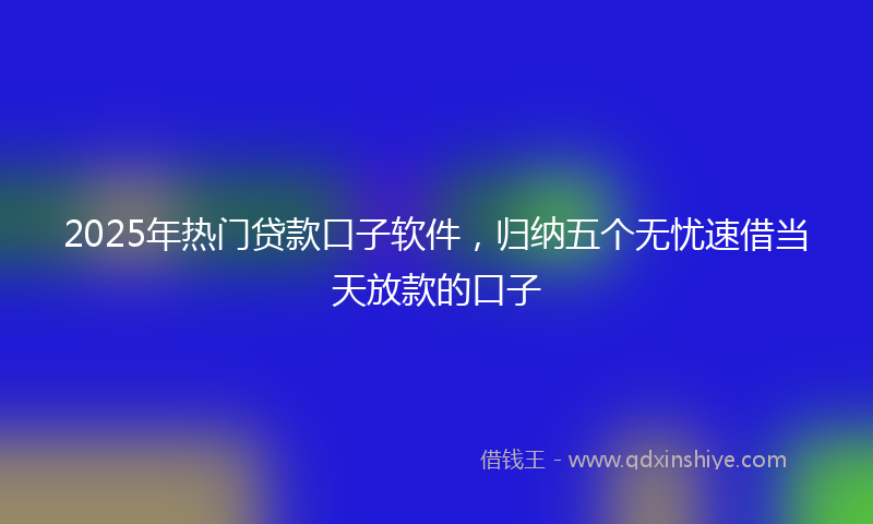 2025年热门贷款口子软件，归纳五个无忧速借当天放款的口子