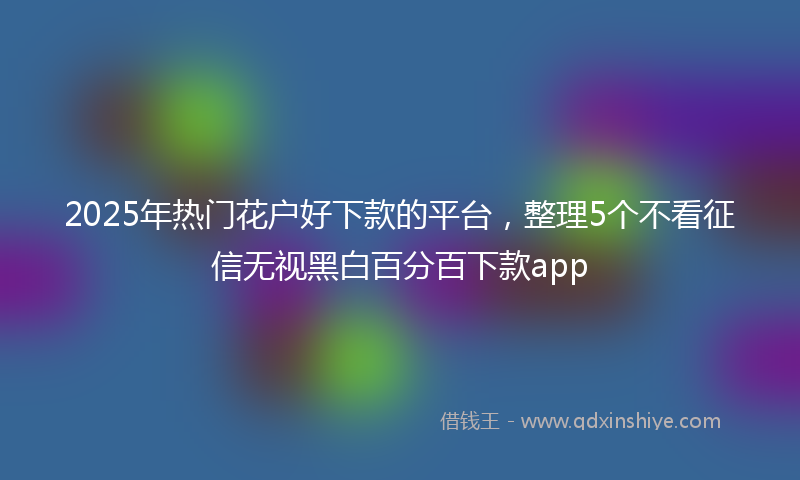 2025年热门花户好下款的平台，整理5个不看征信无视黑白百分百下款app