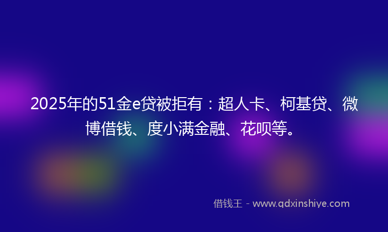 2025年的51金e贷被拒有：超人卡、柯基贷、微博借钱、度小满金融、花呗等。