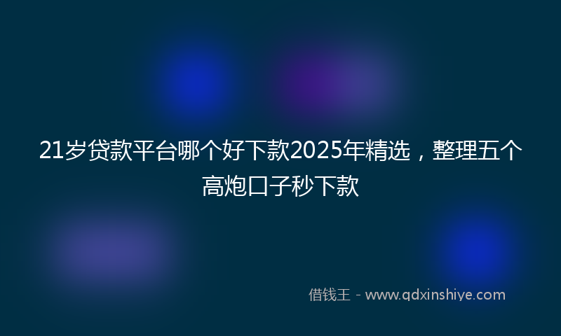 21岁贷款平台哪个好下款2025年精选，整理五个高炮口子秒下款