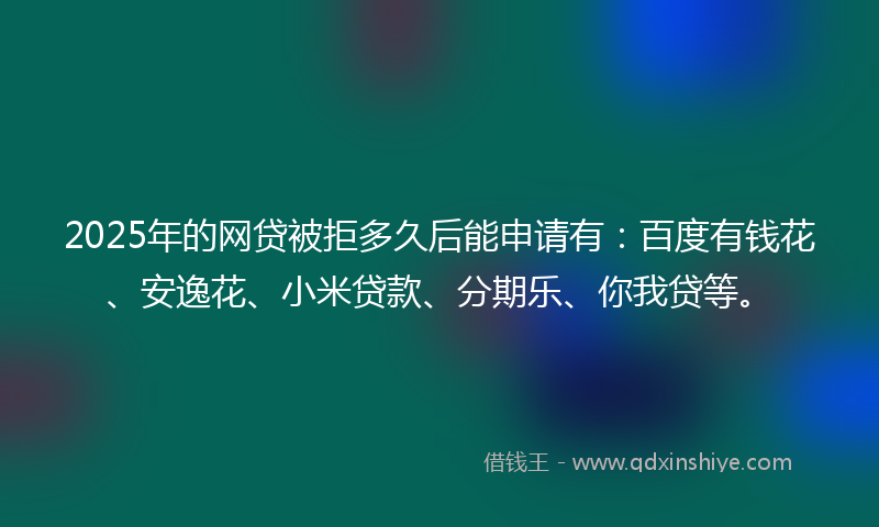 2025年的网贷被拒多久后能申请有：百度有钱花、安逸花、小米贷款、分期乐、你我贷等。