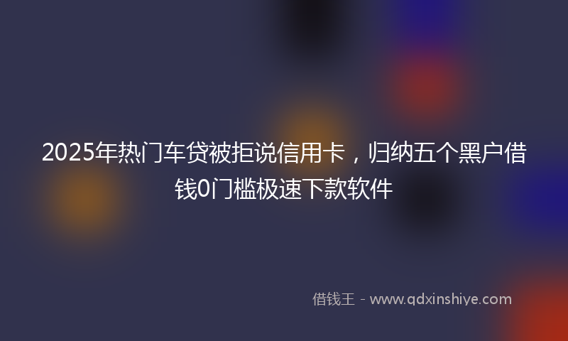 2025年热门车贷被拒说信用卡，归纳五个黑户借钱0门槛极速下款软件