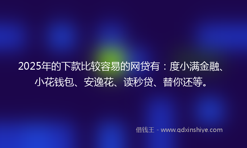 2025年的下款比较容易的网贷有：度小满金融、小花钱包、安逸花、读秒贷、替你还等。