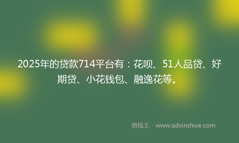2025年的贷款714平台有：花呗、51人品贷、好期贷、小花钱包、融逸花等。