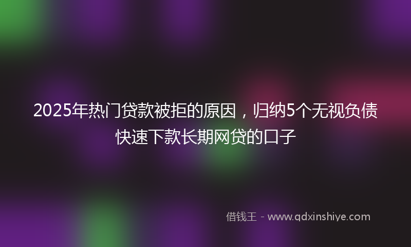 2025年热门贷款被拒的原因，归纳5个无视负债快速下款长期网贷的口子