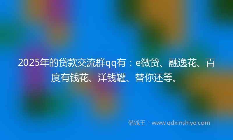 2025年的贷款交流群qq有：e微贷、融逸花、百度有钱花、洋钱罐、替你还等。