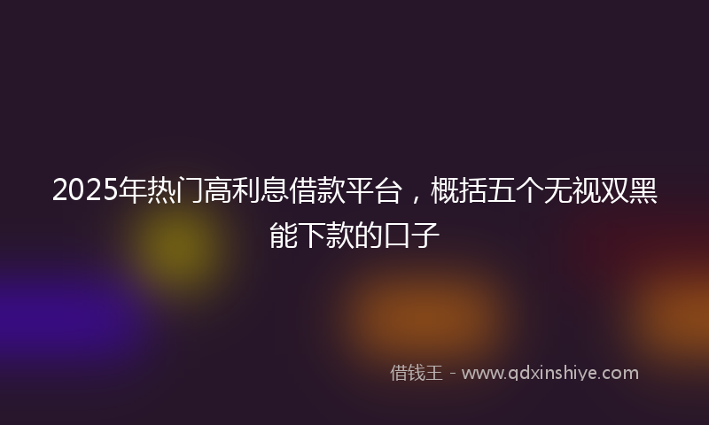 2025年热门高利息借款平台，概括五个无视双黑能下款的口子