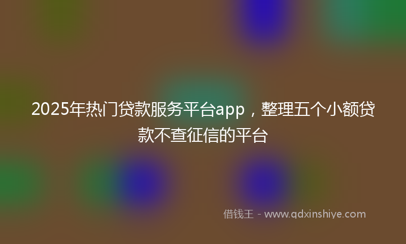 2025年热门贷款服务平台app，整理五个小额贷款不查征信的平台