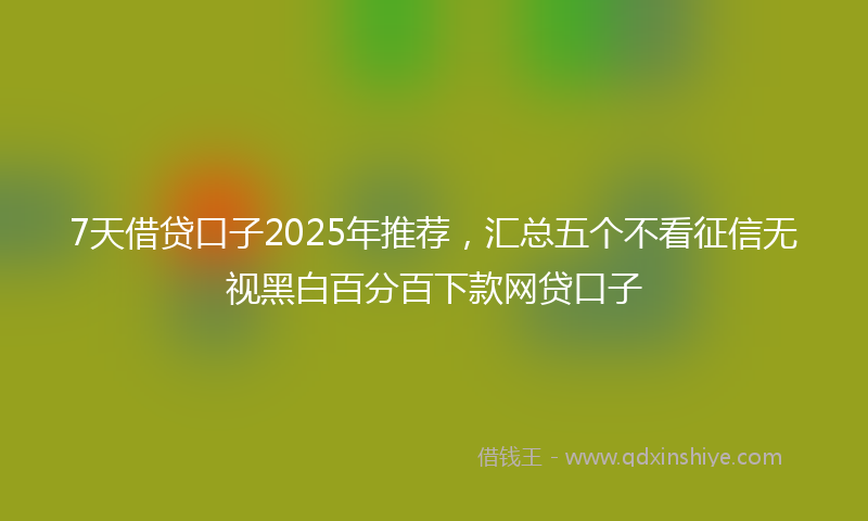 7天借贷口子2025年推荐，汇总五个不看征信无视黑白百分百下款网贷口子