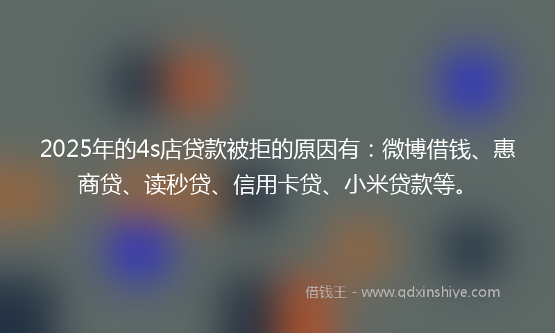 2025年的4s店贷款被拒的原因有：微博借钱、惠商贷、读秒贷、信用卡贷、小米贷款等。