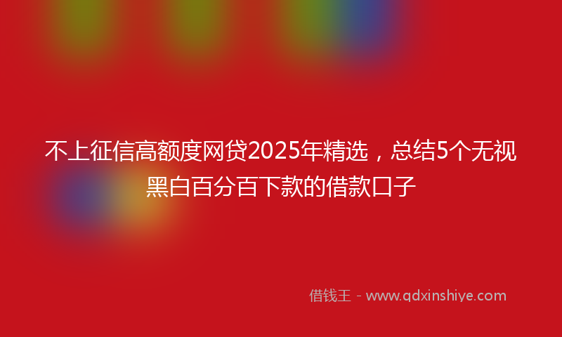 不上征信高额度网贷2025年精选，总结5个无视黑白百分百下款的借款口子
