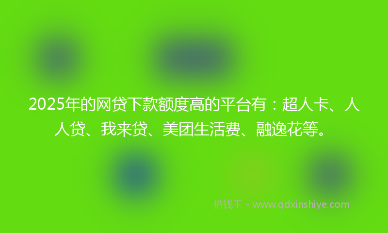 2025年的网贷下款额度高的平台有：超人卡、人人贷、我来贷、美团生活费、融逸花等。