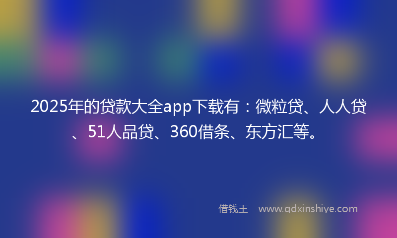 2025年的贷款大全app下载有：微粒贷、人人贷、51人品贷、360借条、东方汇等。