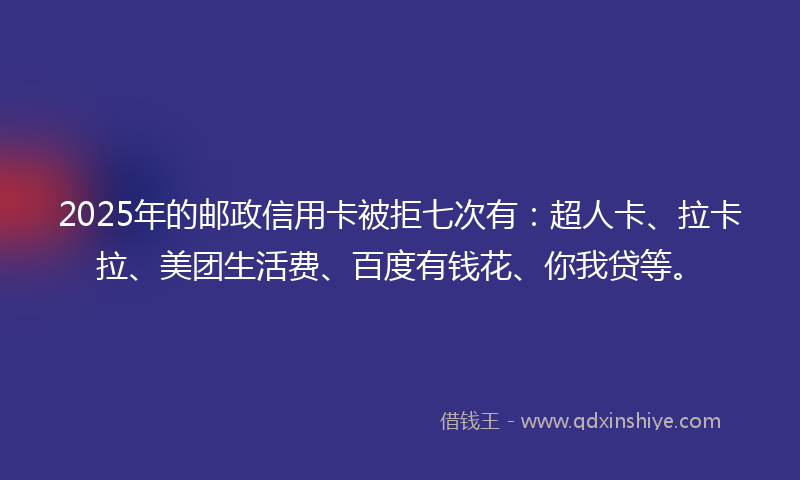 2025年的邮政信用卡被拒七次有:超人卡、拉卡拉、美团生活费、百度有钱花、你我贷等。