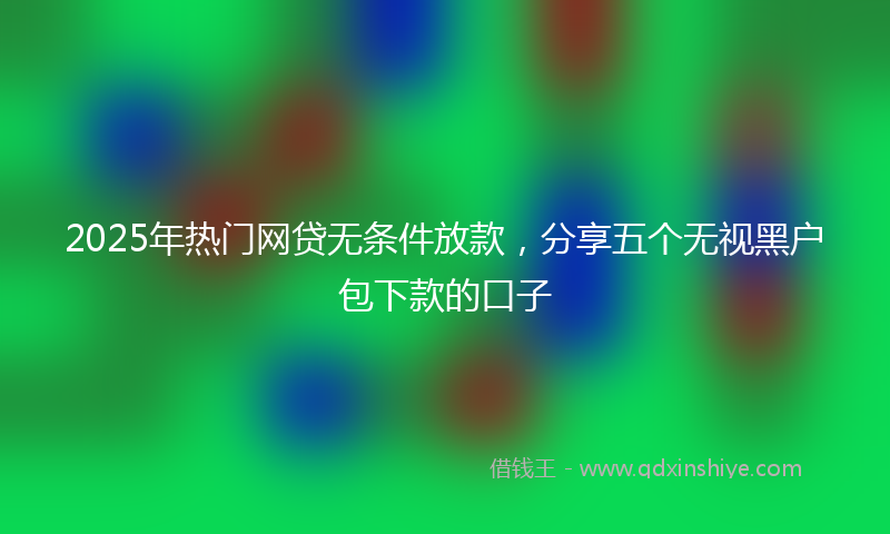 2025年热门网贷无条件放款，分享五个无视黑户包下款的口子