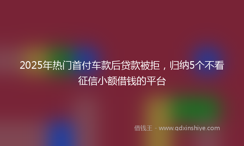 2025年热门首付车款后贷款被拒,归纳5个不看征信小额借钱的平台
