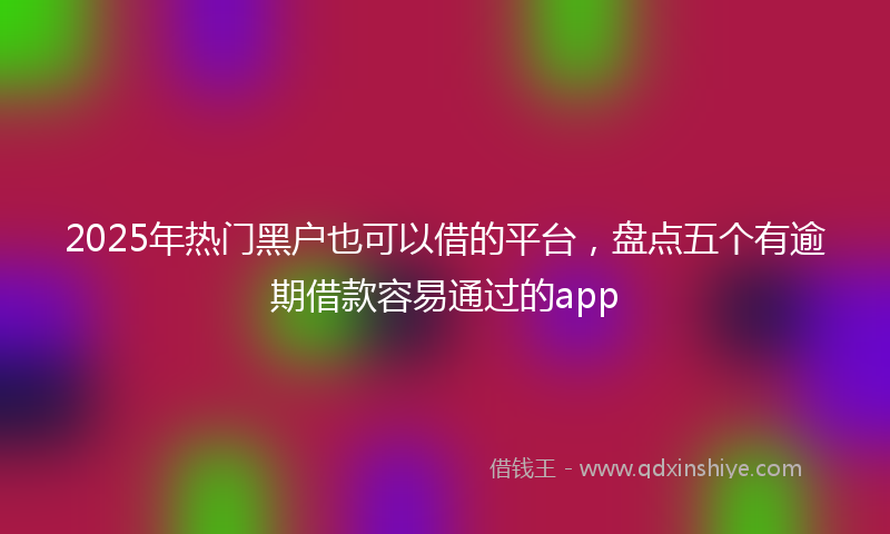 2025年热门黑户也可以借的平台,盘点五个有逾期借款容易通过的app
