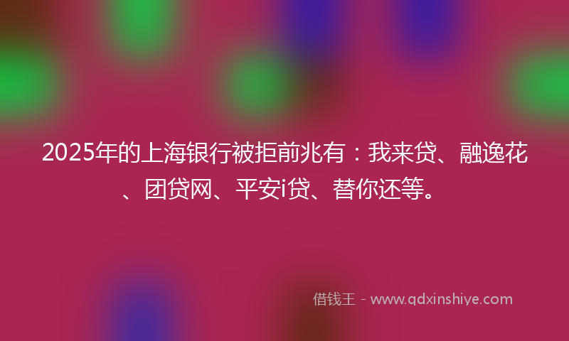 2025年的上海银行被拒前兆有：我来贷、融逸花、团贷网、平安i贷、替你还等。
