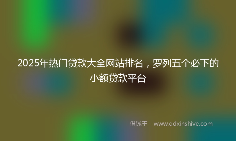 2025年热门贷款大全网站排名，罗列五个必下的小额贷款平台