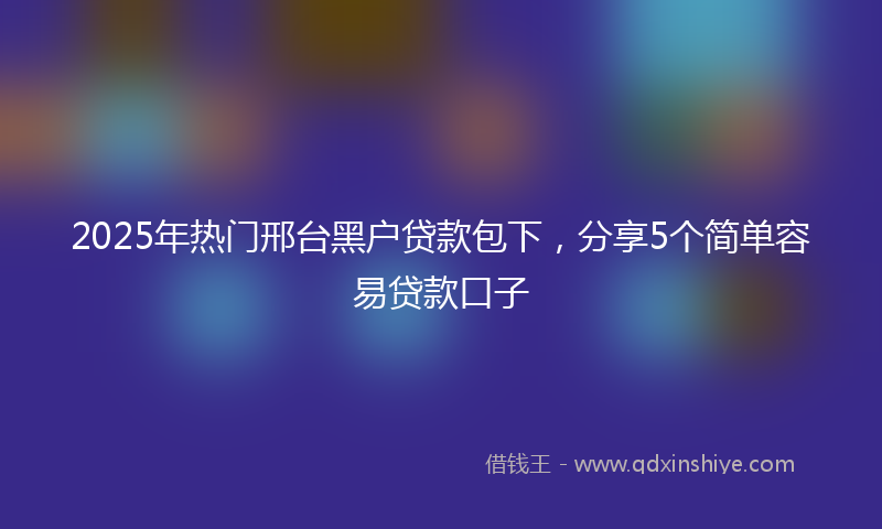 2025年热门邢台黑户贷款包下，分享5个简单容易贷款口子