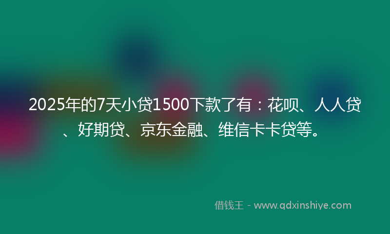 2025年的7天小贷1500下款了有：花呗、人人贷、好期贷、京东金融、维信卡卡贷等。