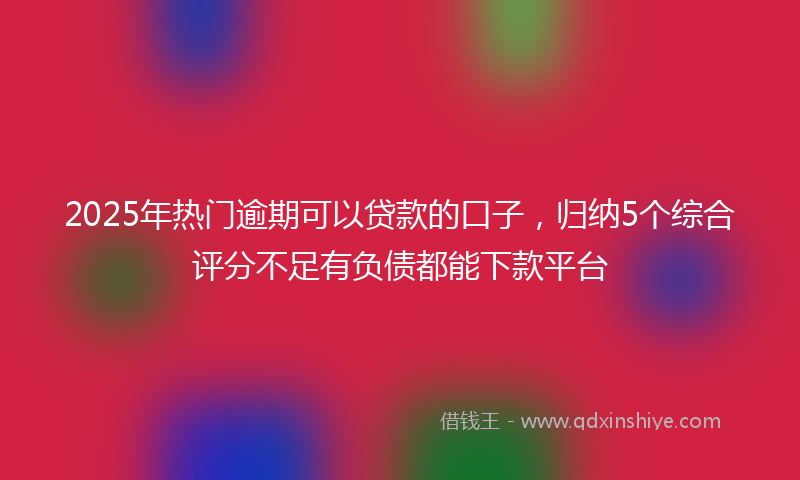 2025年热门逾期可以贷款的口子，归纳5个综合评分不足有负债都能下款平台