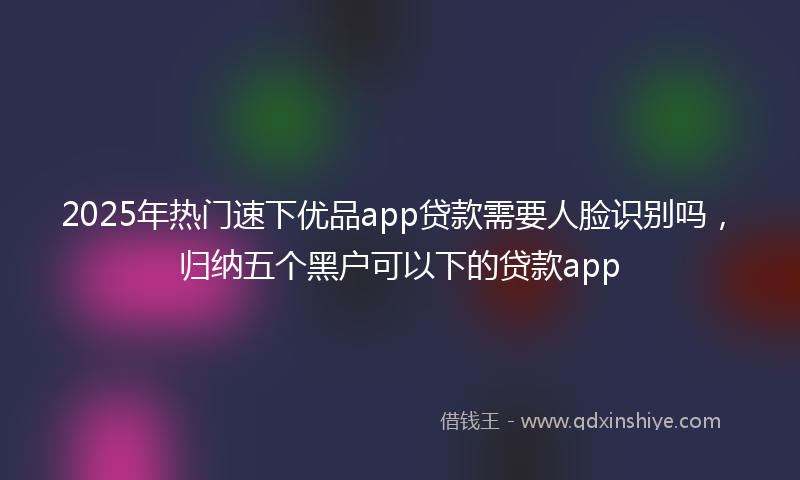 2025年热门速下优品app贷款需要人脸识别吗，归纳五个黑户可以下的贷款app