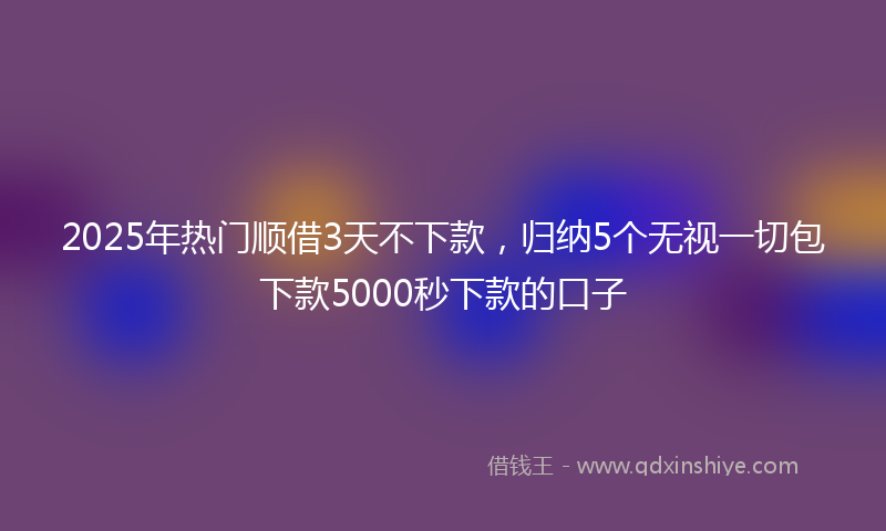 2025年热门顺借3天不下款，归纳5个无视一切包下款5000秒下款的口子