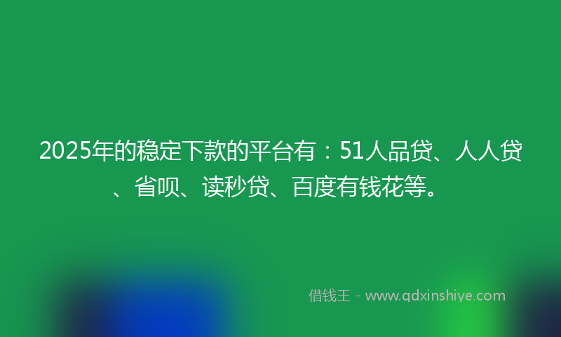 2025年的稳定下款的平台有：51人品贷、人人贷、省呗、读秒贷、百度有钱花等。
