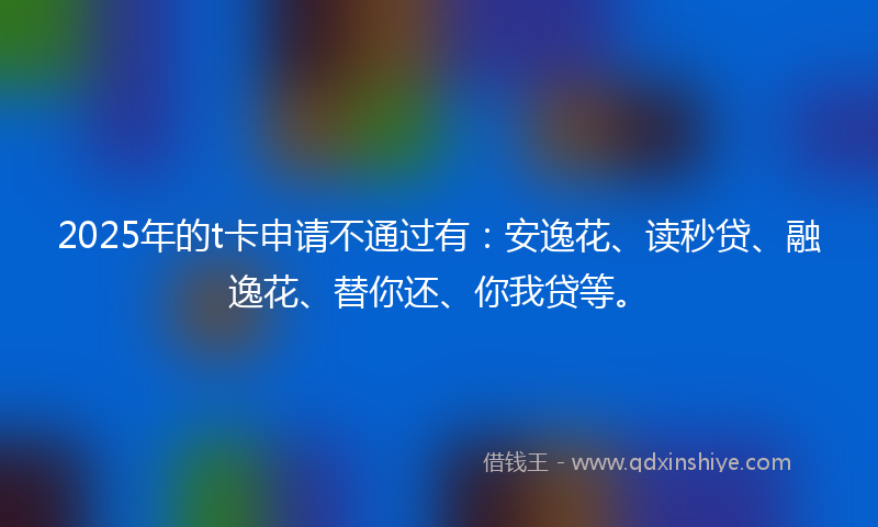 2025年的t卡申请不通过有：安逸花、读秒贷、融逸花、替你还、你我贷等。