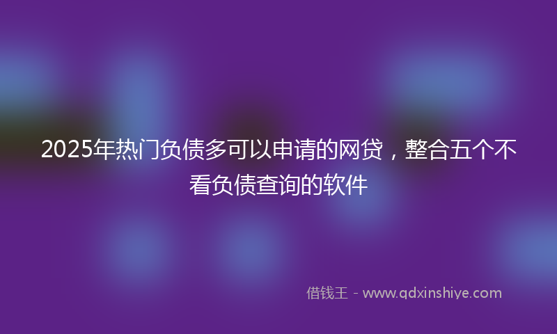 2025年热门负债多可以申请的网贷，整合五个不看负债查询的软件