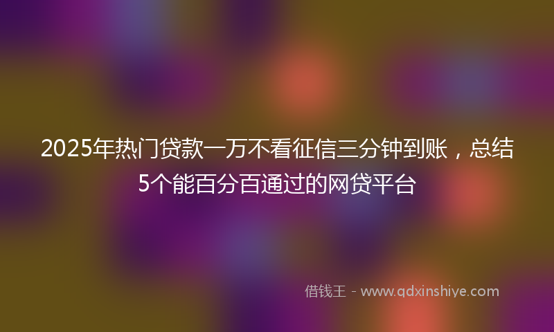 2025年热门贷款一万不看征信三分钟到账，总结5个能百分百通过的网贷平台