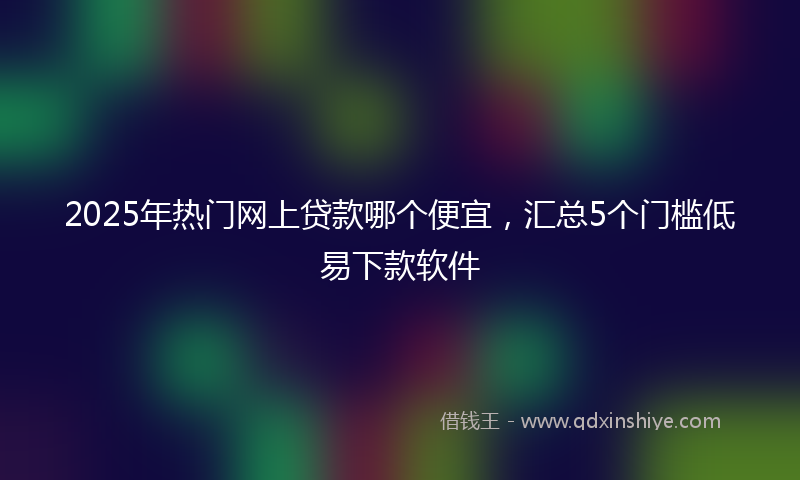 2025年热门网上贷款哪个便宜，汇总5个门槛低易下款软件
