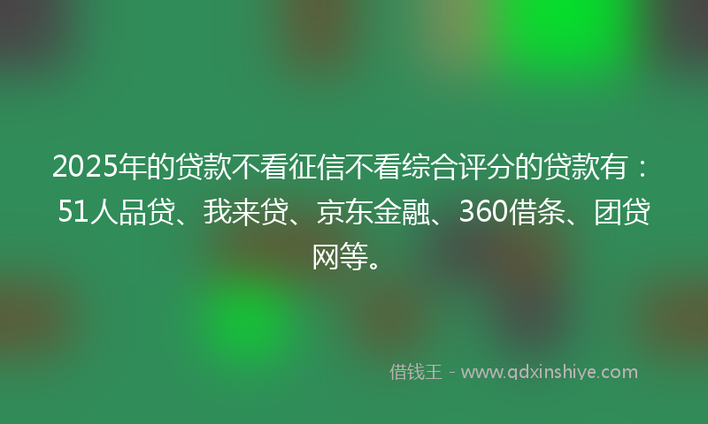 2025年的贷款不看征信不看综合评分的贷款有：51人品贷、我来贷、京东金融、360借条、团贷网等。