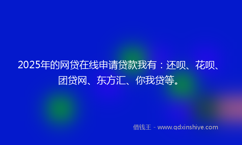 2025年的网贷在线申请贷款我有：还呗、花呗、团贷网、东方汇、你我贷等。