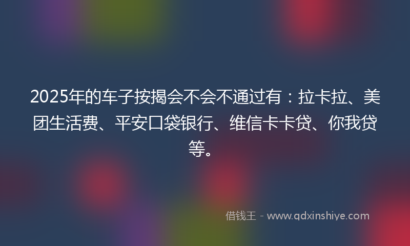 2025年的车子按揭会不会不通过有：拉卡拉、美团生活费、平安口袋银行、维信卡卡贷、你我贷等。