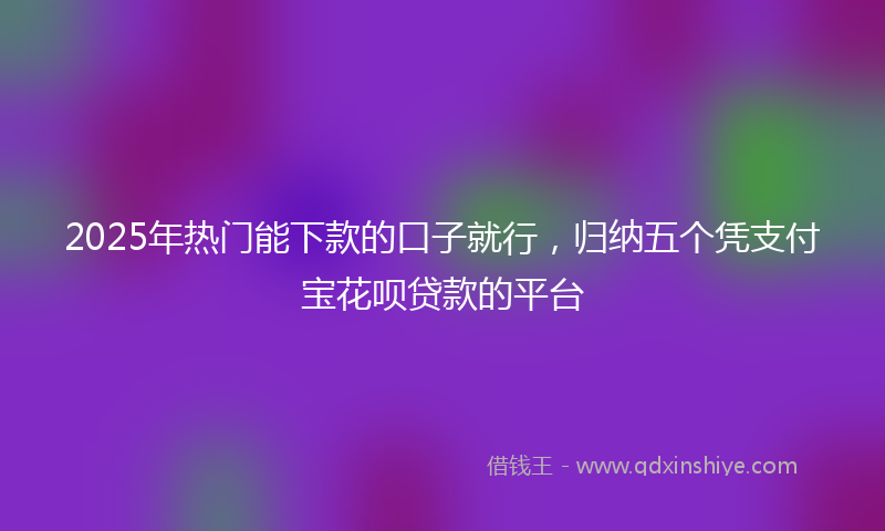 2025年热门能下款的口子就行，归纳五个凭支付宝花呗贷款的平台